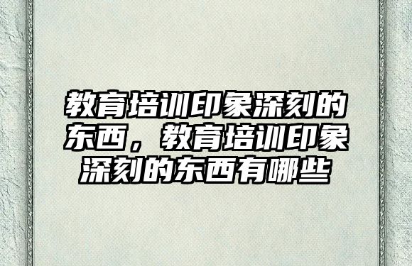 教育培訓(xùn)印象深刻的東西，教育培訓(xùn)印象深刻的東西有哪些