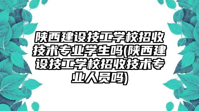 陜西建設技工學校招收技術(shù)專業(yè)學生嗎(陜西建設技工學校招收技術(shù)專業(yè)人員嗎)