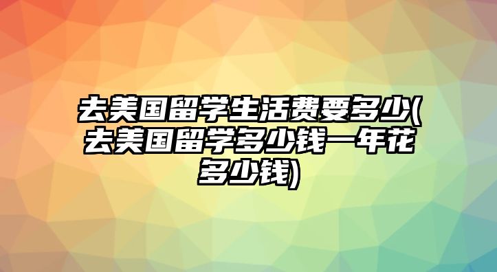 去美國(guó)留學(xué)生活費(fèi)要多少(去美國(guó)留學(xué)多少錢一年花多少錢)