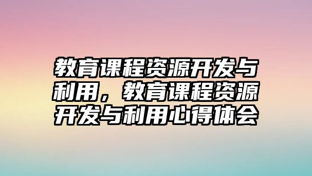 教育課程資源開發(fā)與利用，教育課程資源開發(fā)與利用心得體會(huì)