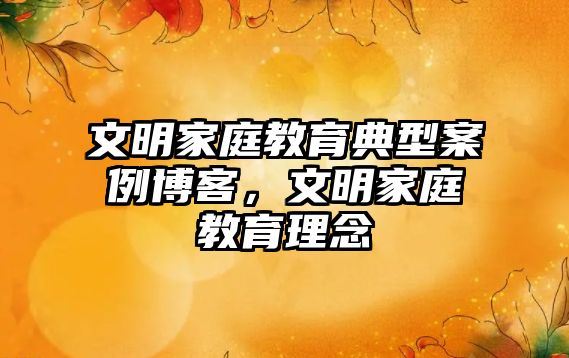 文明家庭教育典型案例博客，文明家庭教育理念