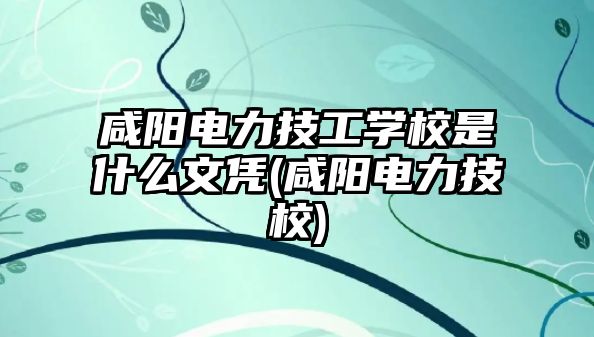 咸陽電力技工學校是什么文憑(咸陽電力技校)