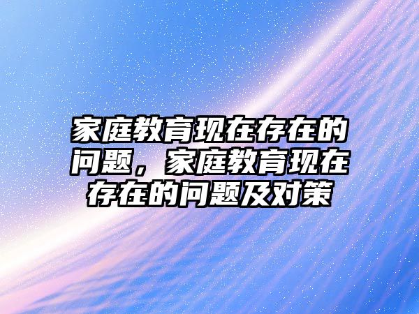 家庭教育現(xiàn)在存在的問題，家庭教育現(xiàn)在存在的問題及對策