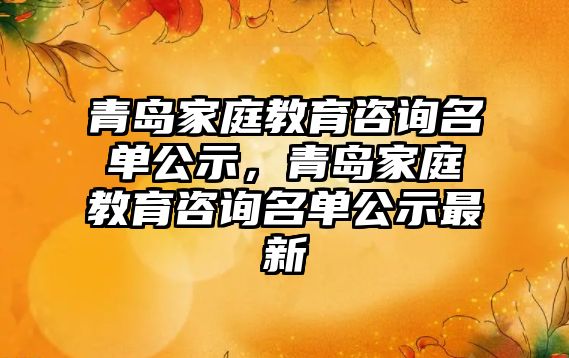 青島家庭教育咨詢名單公示，青島家庭教育咨詢名單公示最新