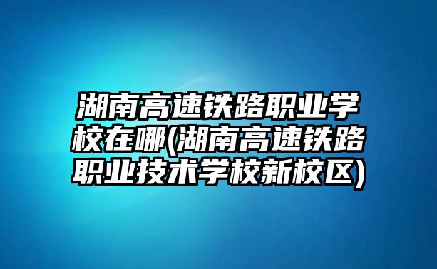 湖南高速鐵路職業(yè)學(xué)校在哪(湖南高速鐵路職業(yè)技術(shù)學(xué)校新校區(qū))