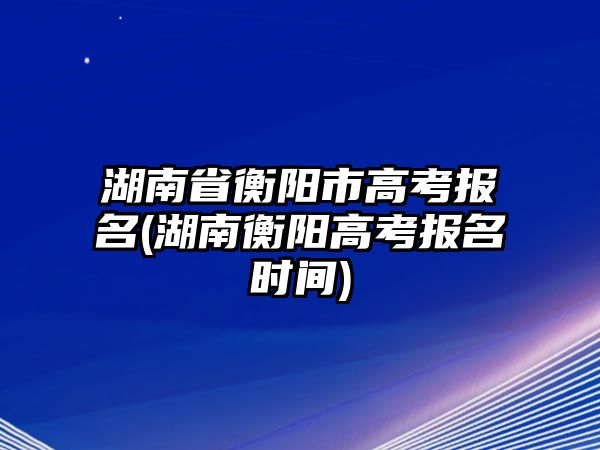 湖南省衡陽市高考報名(湖南衡陽高考報名時間)