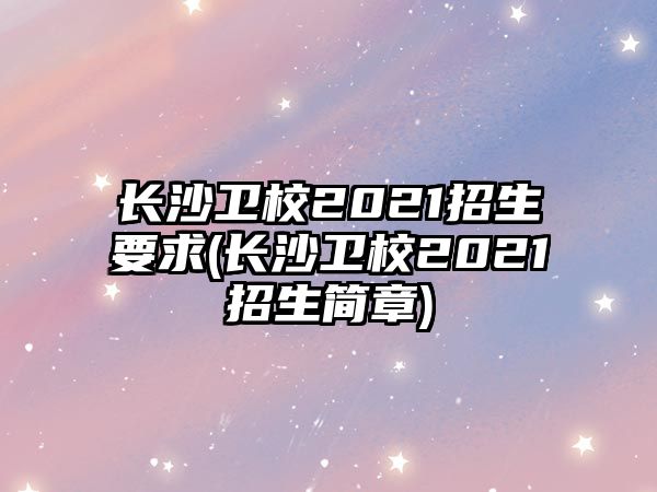 長沙衛(wèi)校2021招生要求(長沙衛(wèi)校2021招生簡章)