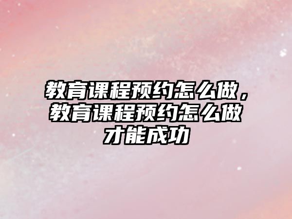 教育課程預(yù)約怎么做，教育課程預(yù)約怎么做才能成功