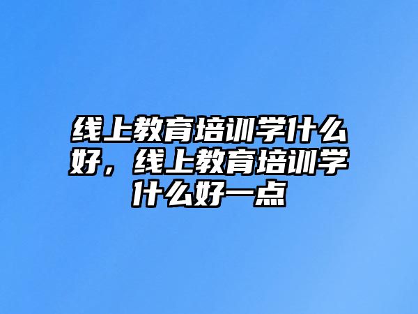 線上教育培訓學什么好，線上教育培訓學什么好一點