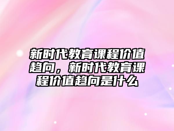 新時代教育課程價值趨向，新時代教育課程價值趨向是什么