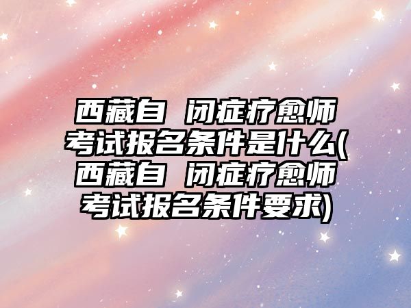 西藏自 閉癥療愈師考試報(bào)名條件是什么(西藏自 閉癥療愈師考試報(bào)名條件要求)