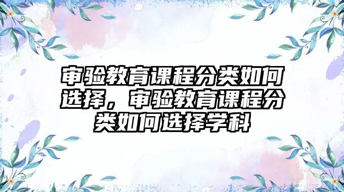 審驗(yàn)教育課程分類如何選擇，審驗(yàn)教育課程分類如何選擇學(xué)科