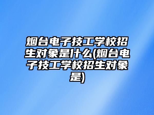 煙臺電子技工學(xué)校招生對象是什么(煙臺電子技工學(xué)校招生對象是)