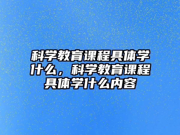 科學(xué)教育課程具體學(xué)什么，科學(xué)教育課程具體學(xué)什么內(nèi)容