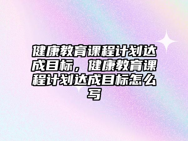 健康教育課程計(jì)劃達(dá)成目標(biāo)，健康教育課程計(jì)劃達(dá)成目標(biāo)怎么寫