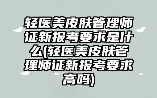 輕醫(yī)美皮膚管理師證新報(bào)考要求是什么(輕醫(yī)美皮膚管理師證新報(bào)考要求高嗎)