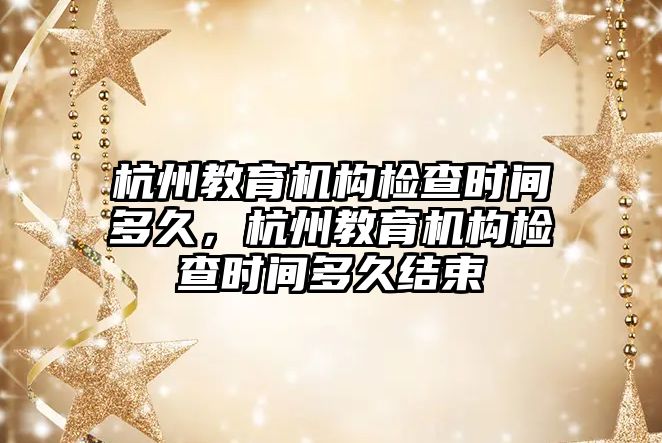 杭州教育機構(gòu)檢查時間多久，杭州教育機構(gòu)檢查時間多久結(jié)束