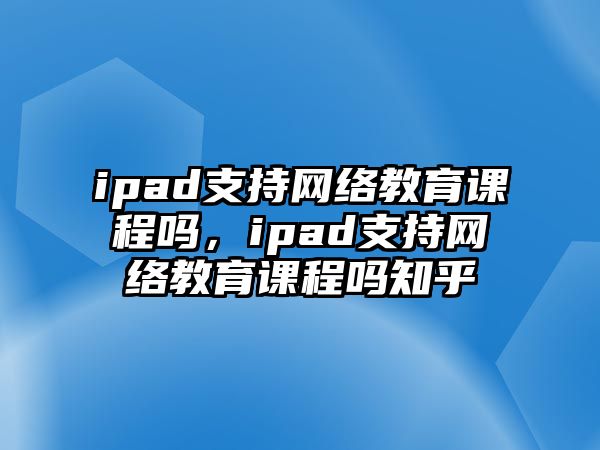 ipad支持網(wǎng)絡(luò)教育課程嗎，ipad支持網(wǎng)絡(luò)教育課程嗎知乎