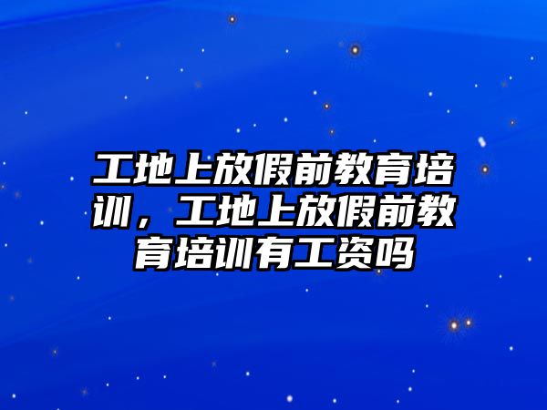 工地上放假前教育培訓(xùn)，工地上放假前教育培訓(xùn)有工資嗎