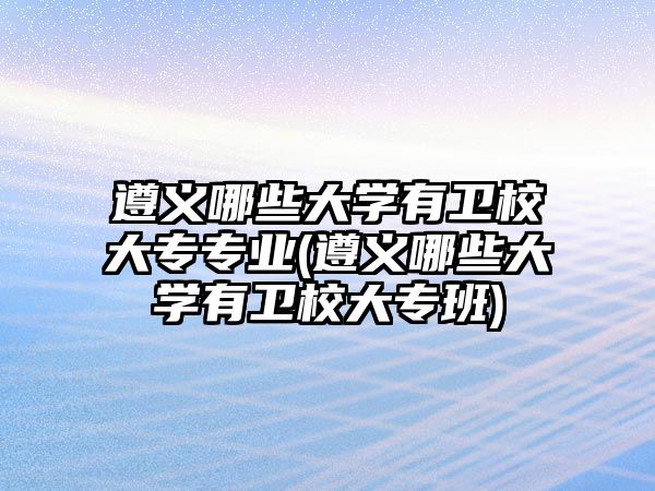 遵義哪些大學(xué)有衛(wèi)校大專專業(yè)(遵義哪些大學(xué)有衛(wèi)校大專班)