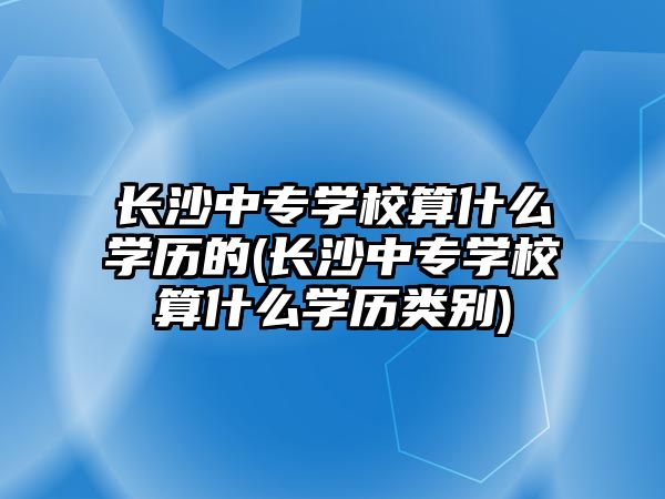 長(zhǎng)沙中專學(xué)校算什么學(xué)歷的(長(zhǎng)沙中專學(xué)校算什么學(xué)歷類別)