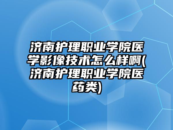 濟南護理職業(yè)學院醫(yī)學影像技術怎么樣啊(濟南護理職業(yè)學院醫(yī)藥類)