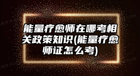 能量療愈師在哪考相關政策知識(能量療愈師證怎么考)