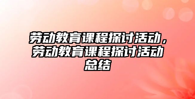 勞動教育課程探討活動，勞動教育課程探討活動總結(jié)