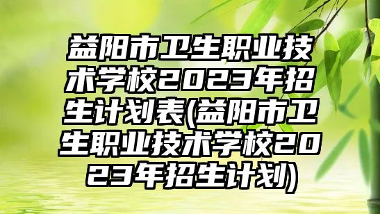 益陽市衛(wèi)生職業(yè)技術學校2023年招生計劃表(益陽市衛(wèi)生職業(yè)技術學校2023年招生計劃)