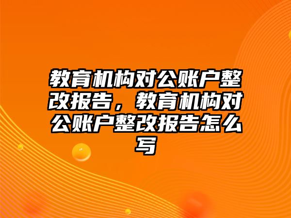 教育機構(gòu)對公賬戶整改報告，教育機構(gòu)對公賬戶整改報告怎么寫