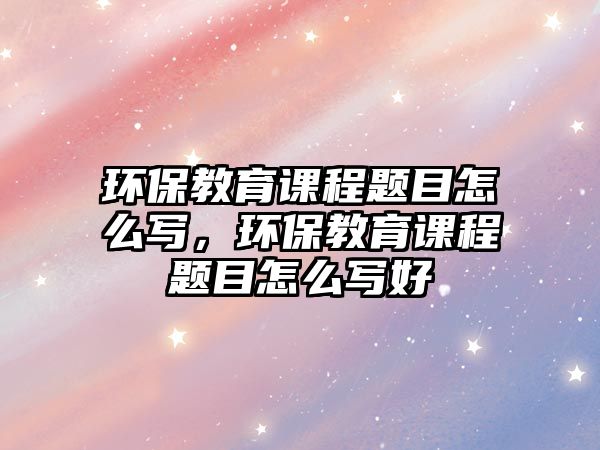 環(huán)保教育課程題目怎么寫，環(huán)保教育課程題目怎么寫好