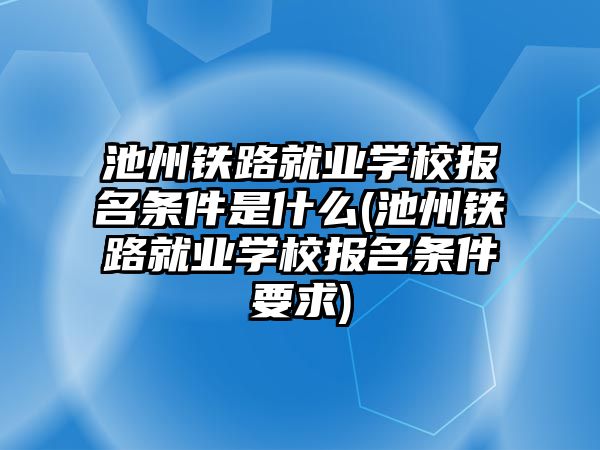 池州鐵路就業(yè)學(xué)校報名條件是什么(池州鐵路就業(yè)學(xué)校報名條件要求)