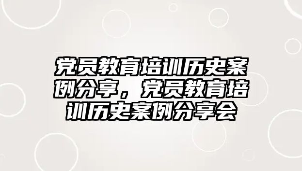 黨員教育培訓(xùn)歷史案例分享，黨員教育培訓(xùn)歷史案例分享會(huì)