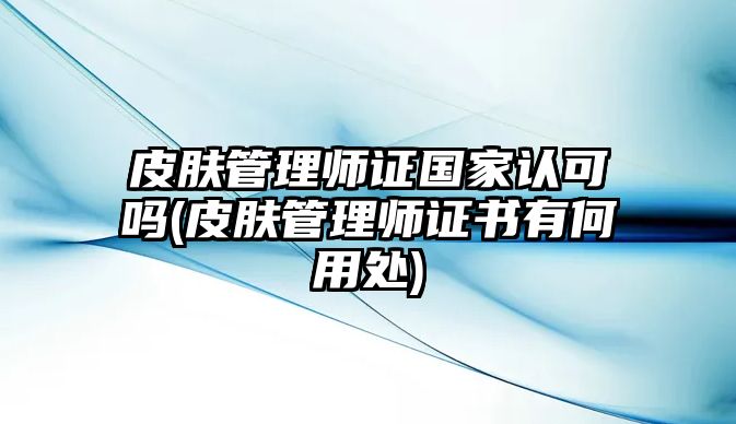 皮膚管理師證國家認可嗎(皮膚管理師證書有何用處)