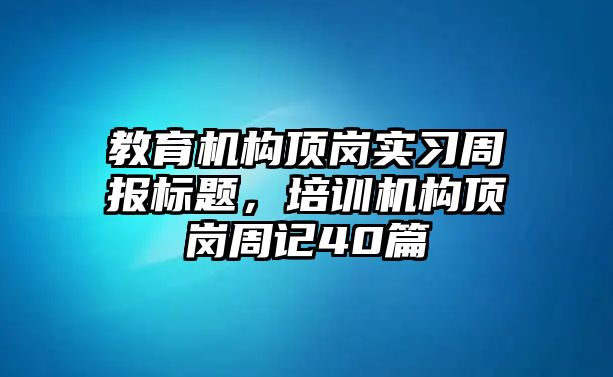 教育機構(gòu)頂崗實習(xí)周報標題，培訓(xùn)機構(gòu)頂崗周記40篇