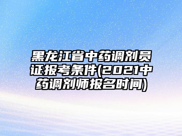 黑龍江省中藥調(diào)劑員證報考條件(2021中藥調(diào)劑師報名時間)