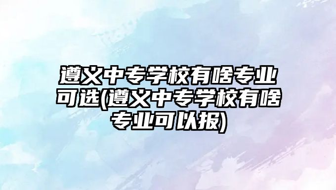 遵義中專學校有啥專業(yè)可選(遵義中專學校有啥專業(yè)可以報)