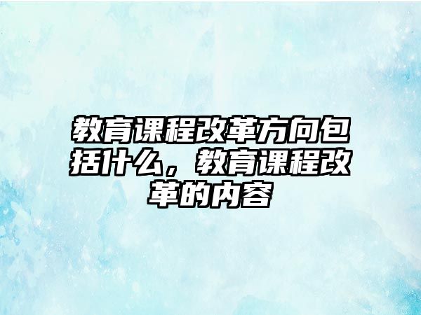 教育課程改革方向包括什么，教育課程改革的內(nèi)容