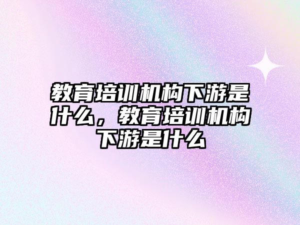 教育培訓(xùn)機構(gòu)下游是什么，教育培訓(xùn)機構(gòu)下游是什么