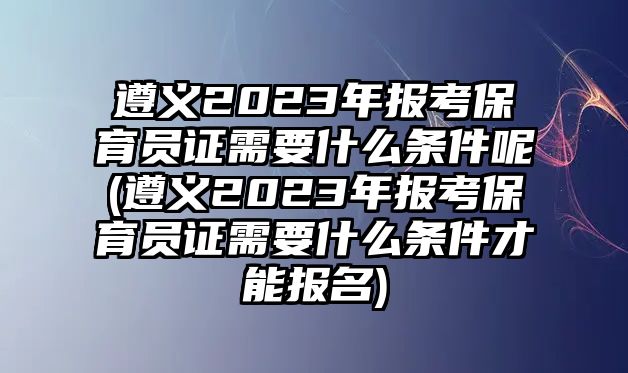 遵義2023年報考保育員證需要什么條件呢(遵義2023年報考保育員證需要什么條件才能報名)