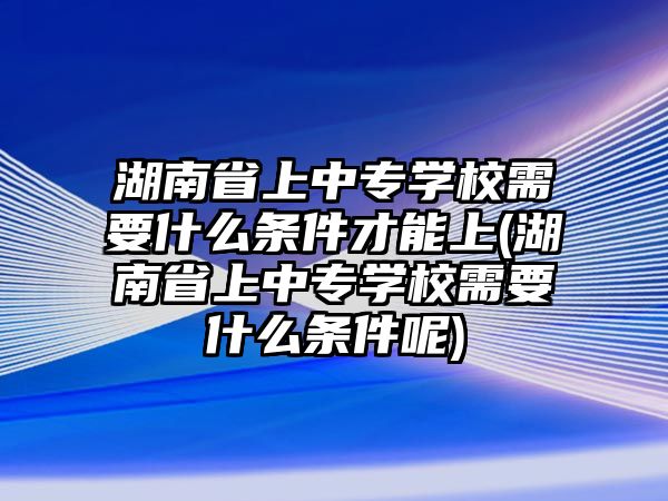 湖南省上中專學(xué)校需要什么條件才能上(湖南省上中專學(xué)校需要什么條件呢)