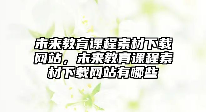 未來教育課程素材下載網(wǎng)站，未來教育課程素材下載網(wǎng)站有哪些