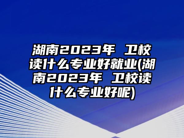 湖南2023年 衛(wèi)校讀什么專業(yè)好就業(yè)(湖南2023年 衛(wèi)校讀什么專業(yè)好呢)