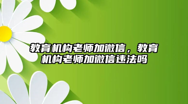 教育機(jī)構(gòu)老師加微信，教育機(jī)構(gòu)老師加微信違法嗎