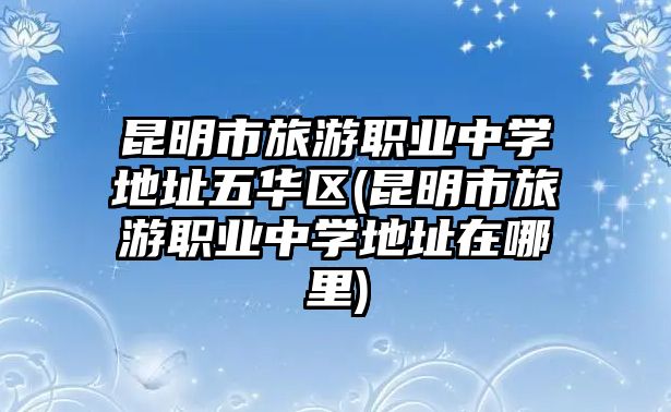 昆明市旅游職業(yè)中學(xué)地址五華區(qū)(昆明市旅游職業(yè)中學(xué)地址在哪里)