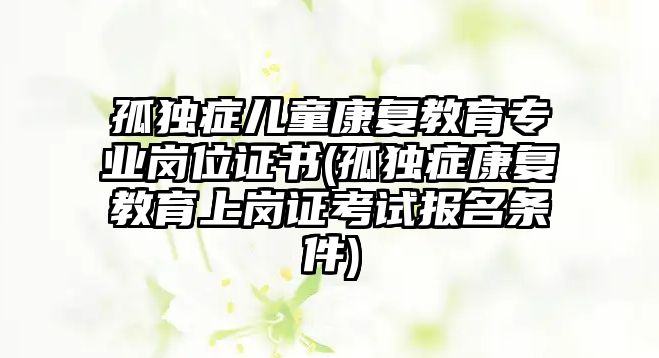 孤獨癥兒童康復(fù)教育專業(yè)崗位證書(孤獨癥康復(fù)教育上崗證考試報名條件)