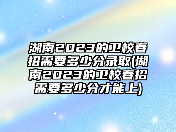 湖南2023的衛(wèi)校春招需要多少分錄取(湖南2023的衛(wèi)校春招需要多少分才能上)