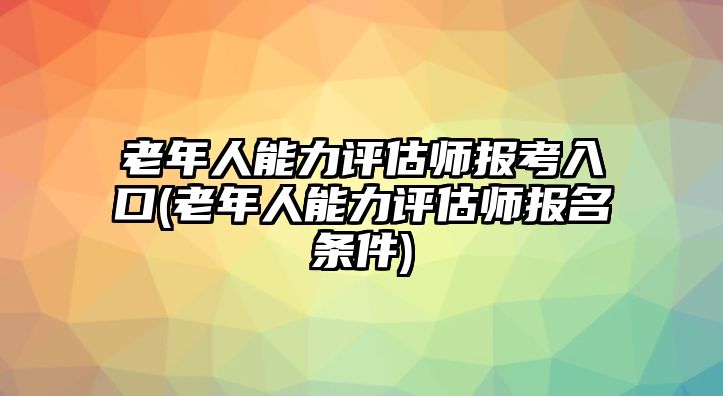 老年人能力評(píng)估師報(bào)考入口(老年人能力評(píng)估師報(bào)名條件)