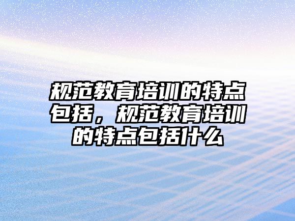 規(guī)范教育培訓(xùn)的特點(diǎn)包括，規(guī)范教育培訓(xùn)的特點(diǎn)包括什么