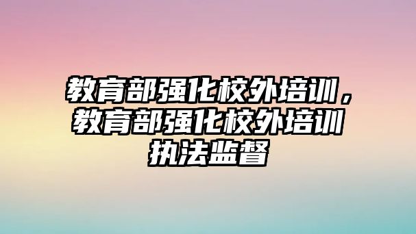 教育部強化校外培訓，教育部強化校外培訓執(zhí)法監(jiān)督